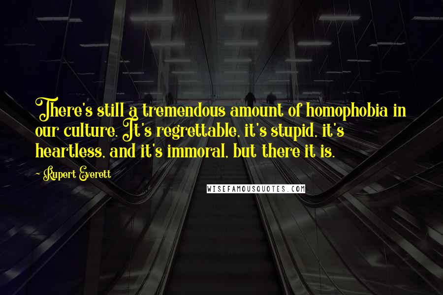 Rupert Everett Quotes: There's still a tremendous amount of homophobia in our culture. It's regrettable, it's stupid, it's heartless, and it's immoral, but there it is.