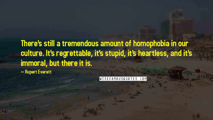 Rupert Everett Quotes: There's still a tremendous amount of homophobia in our culture. It's regrettable, it's stupid, it's heartless, and it's immoral, but there it is.