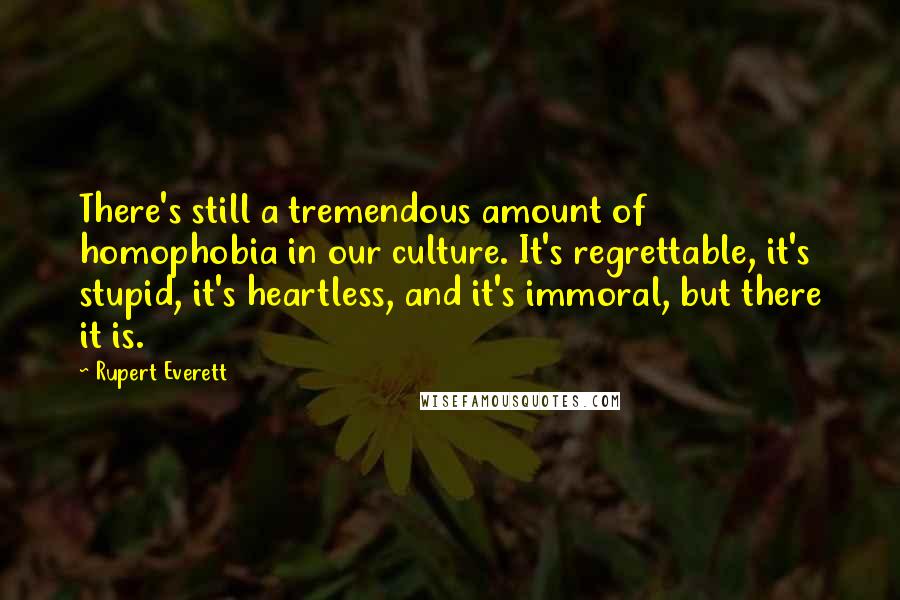 Rupert Everett Quotes: There's still a tremendous amount of homophobia in our culture. It's regrettable, it's stupid, it's heartless, and it's immoral, but there it is.