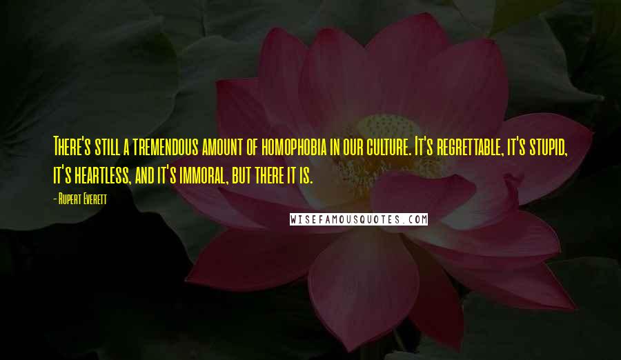 Rupert Everett Quotes: There's still a tremendous amount of homophobia in our culture. It's regrettable, it's stupid, it's heartless, and it's immoral, but there it is.