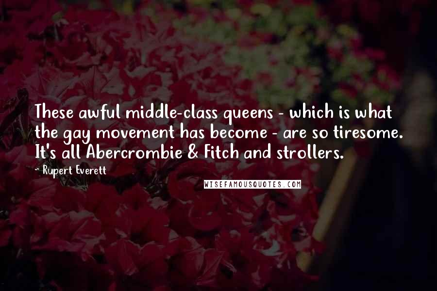 Rupert Everett Quotes: These awful middle-class queens - which is what the gay movement has become - are so tiresome. It's all Abercrombie & Fitch and strollers.