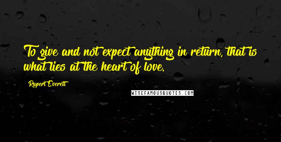 Rupert Everett Quotes: To give and not expect anything in return, that is what lies at the heart of love.