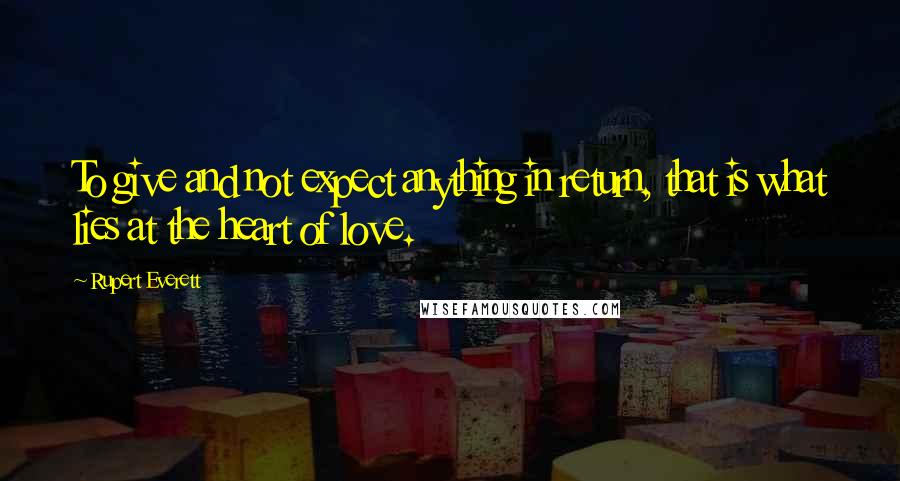 Rupert Everett Quotes: To give and not expect anything in return, that is what lies at the heart of love.