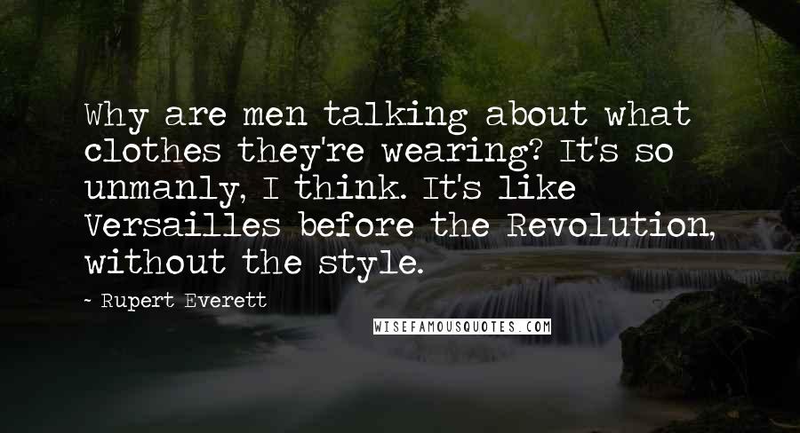 Rupert Everett Quotes: Why are men talking about what clothes they're wearing? It's so unmanly, I think. It's like Versailles before the Revolution, without the style.