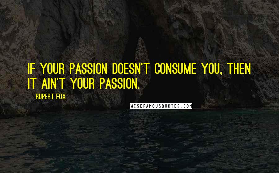 Rupert Fox Quotes: If your passion doesn't consume you, then it ain't your passion.