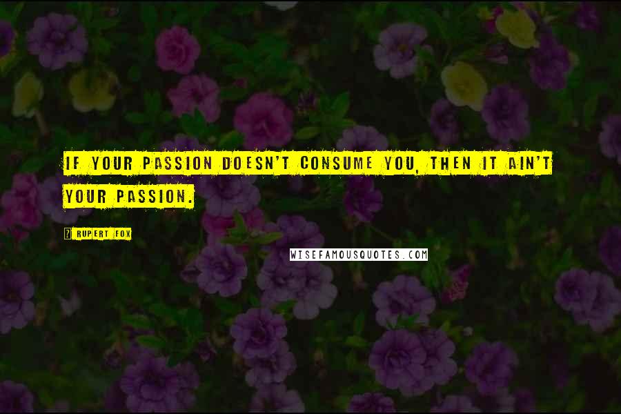 Rupert Fox Quotes: If your passion doesn't consume you, then it ain't your passion.