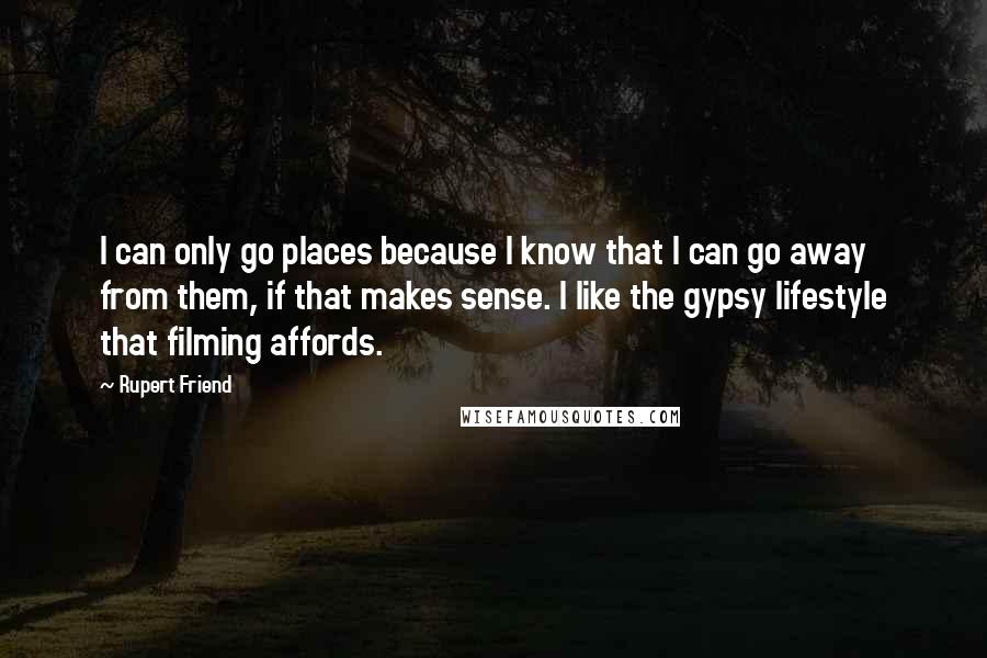 Rupert Friend Quotes: I can only go places because I know that I can go away from them, if that makes sense. I like the gypsy lifestyle that filming affords.