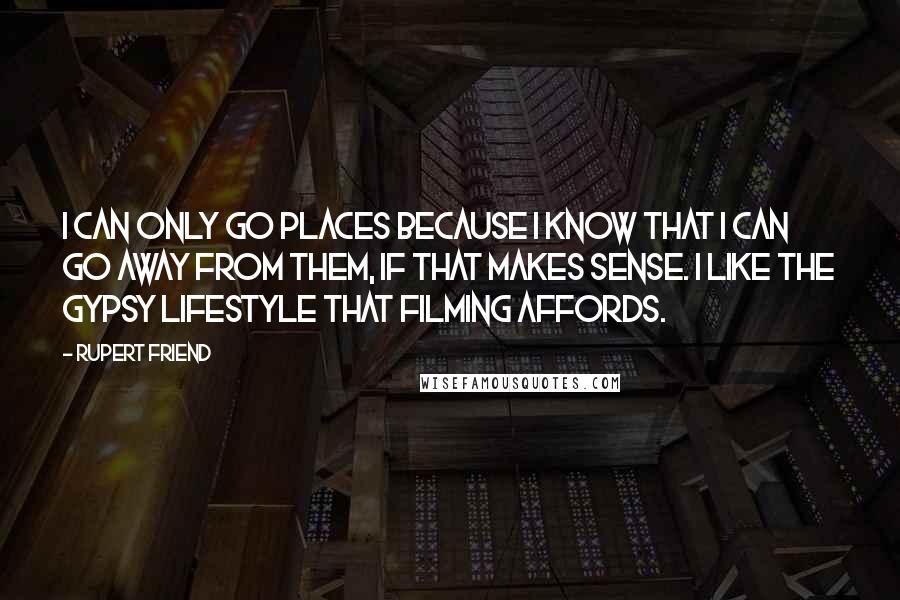 Rupert Friend Quotes: I can only go places because I know that I can go away from them, if that makes sense. I like the gypsy lifestyle that filming affords.