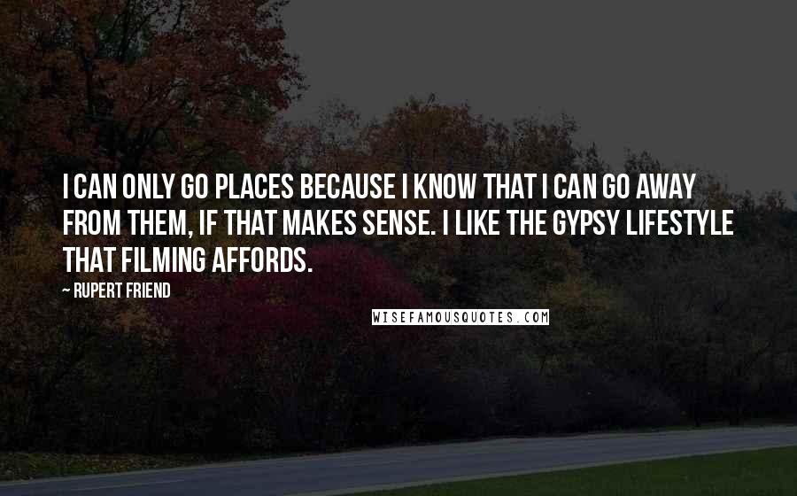 Rupert Friend Quotes: I can only go places because I know that I can go away from them, if that makes sense. I like the gypsy lifestyle that filming affords.