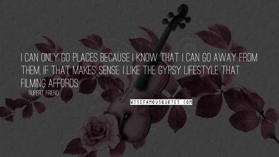 Rupert Friend Quotes: I can only go places because I know that I can go away from them, if that makes sense. I like the gypsy lifestyle that filming affords.