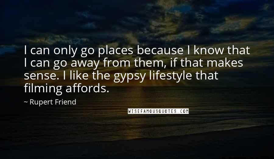 Rupert Friend Quotes: I can only go places because I know that I can go away from them, if that makes sense. I like the gypsy lifestyle that filming affords.