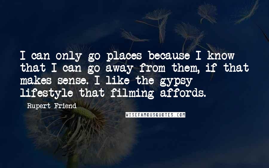 Rupert Friend Quotes: I can only go places because I know that I can go away from them, if that makes sense. I like the gypsy lifestyle that filming affords.