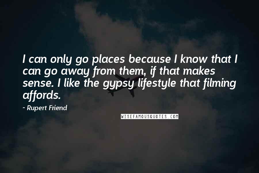 Rupert Friend Quotes: I can only go places because I know that I can go away from them, if that makes sense. I like the gypsy lifestyle that filming affords.