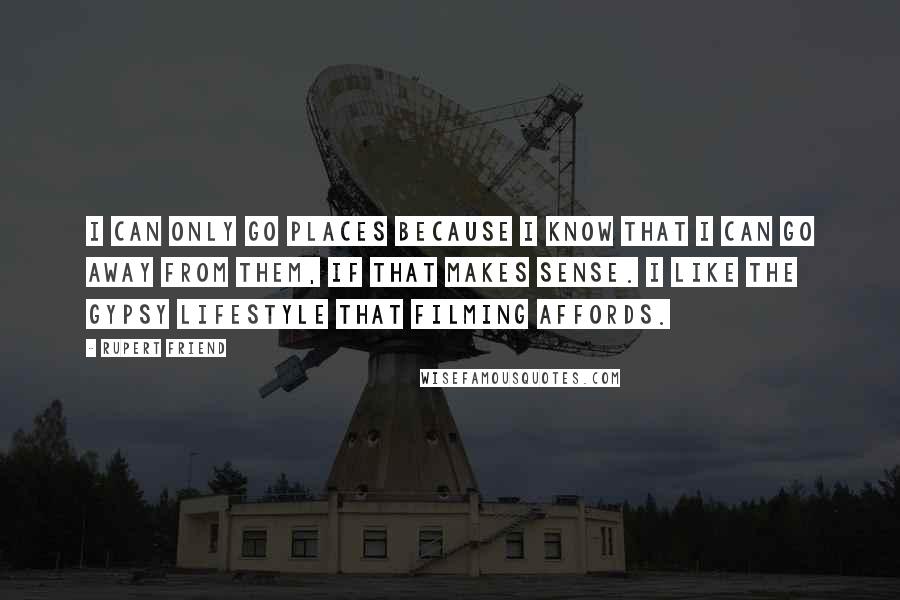 Rupert Friend Quotes: I can only go places because I know that I can go away from them, if that makes sense. I like the gypsy lifestyle that filming affords.