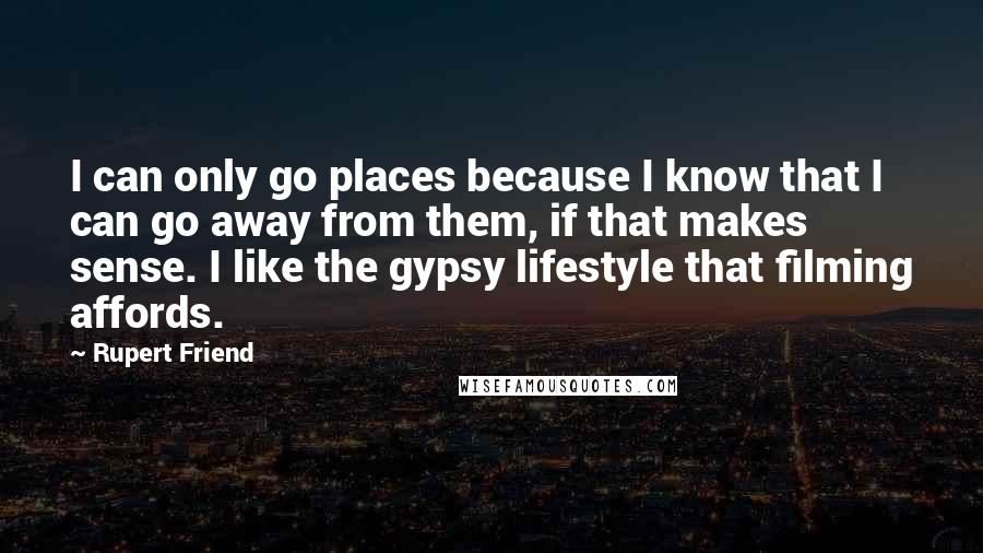 Rupert Friend Quotes: I can only go places because I know that I can go away from them, if that makes sense. I like the gypsy lifestyle that filming affords.