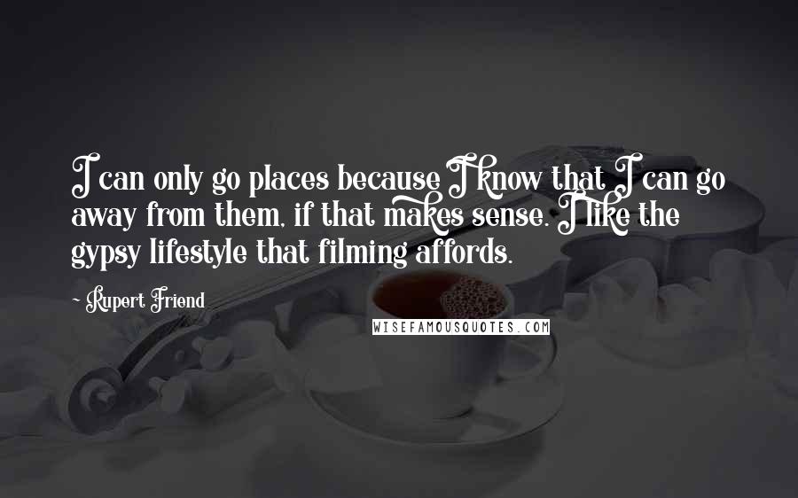 Rupert Friend Quotes: I can only go places because I know that I can go away from them, if that makes sense. I like the gypsy lifestyle that filming affords.