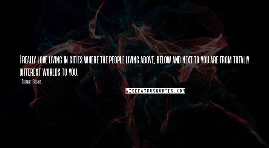 Rupert Friend Quotes: I really love living in cities where the people living above, below and next to you are from totally different worlds to you.