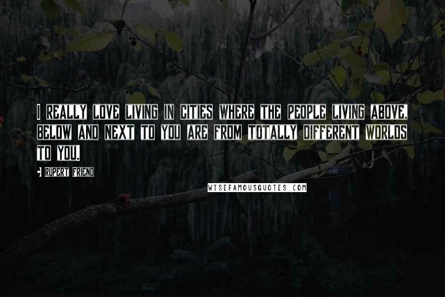 Rupert Friend Quotes: I really love living in cities where the people living above, below and next to you are from totally different worlds to you.