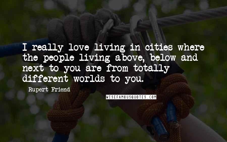 Rupert Friend Quotes: I really love living in cities where the people living above, below and next to you are from totally different worlds to you.