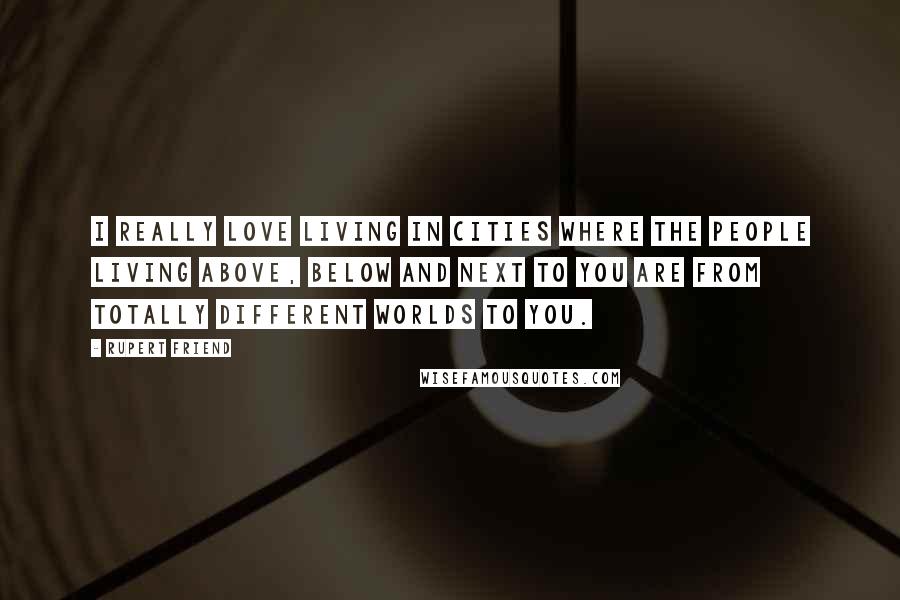 Rupert Friend Quotes: I really love living in cities where the people living above, below and next to you are from totally different worlds to you.