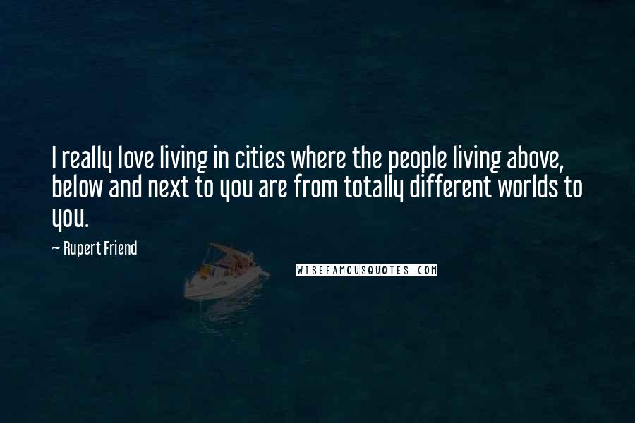 Rupert Friend Quotes: I really love living in cities where the people living above, below and next to you are from totally different worlds to you.