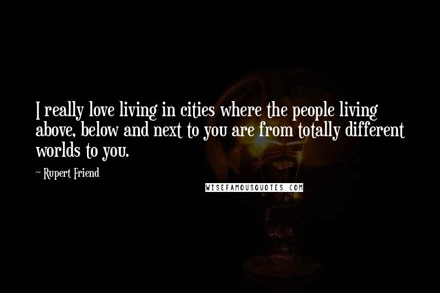 Rupert Friend Quotes: I really love living in cities where the people living above, below and next to you are from totally different worlds to you.
