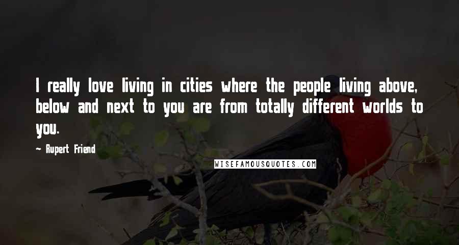 Rupert Friend Quotes: I really love living in cities where the people living above, below and next to you are from totally different worlds to you.