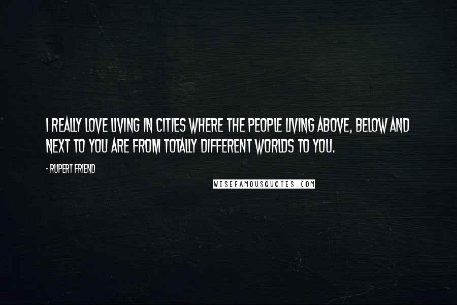 Rupert Friend Quotes: I really love living in cities where the people living above, below and next to you are from totally different worlds to you.