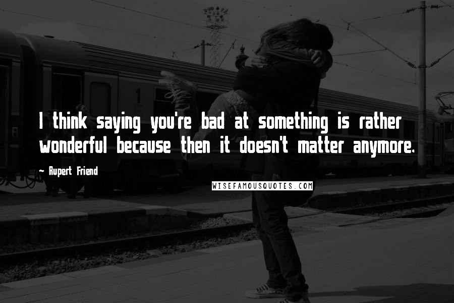 Rupert Friend Quotes: I think saying you're bad at something is rather wonderful because then it doesn't matter anymore.