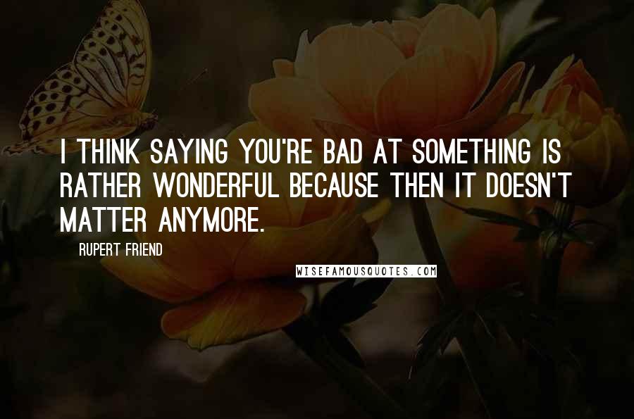 Rupert Friend Quotes: I think saying you're bad at something is rather wonderful because then it doesn't matter anymore.