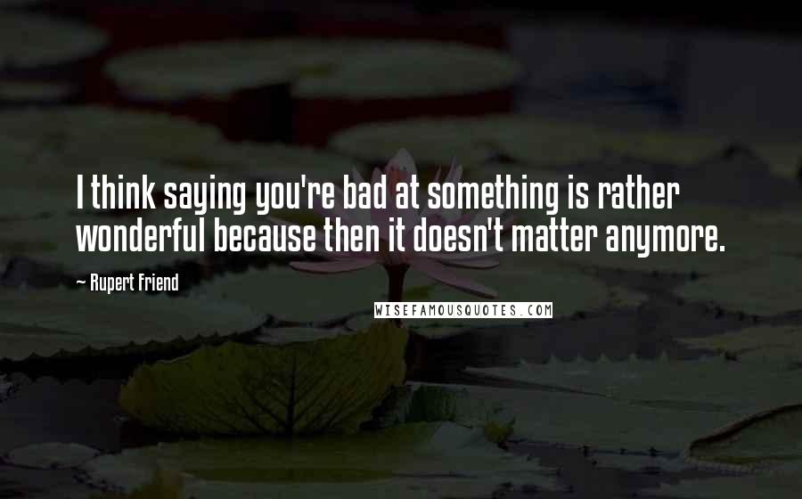 Rupert Friend Quotes: I think saying you're bad at something is rather wonderful because then it doesn't matter anymore.