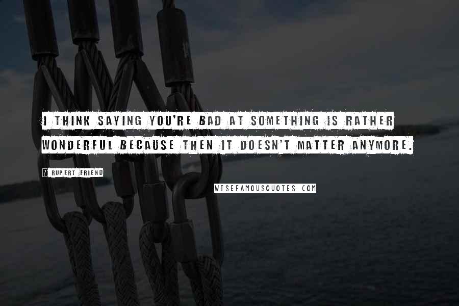 Rupert Friend Quotes: I think saying you're bad at something is rather wonderful because then it doesn't matter anymore.