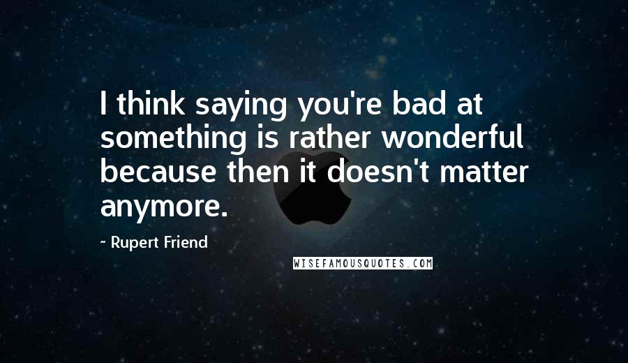 Rupert Friend Quotes: I think saying you're bad at something is rather wonderful because then it doesn't matter anymore.