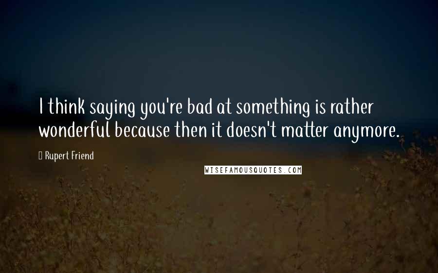 Rupert Friend Quotes: I think saying you're bad at something is rather wonderful because then it doesn't matter anymore.