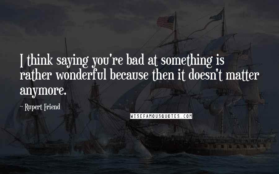 Rupert Friend Quotes: I think saying you're bad at something is rather wonderful because then it doesn't matter anymore.