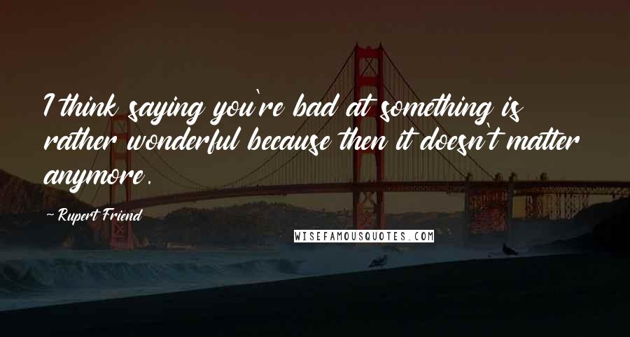 Rupert Friend Quotes: I think saying you're bad at something is rather wonderful because then it doesn't matter anymore.