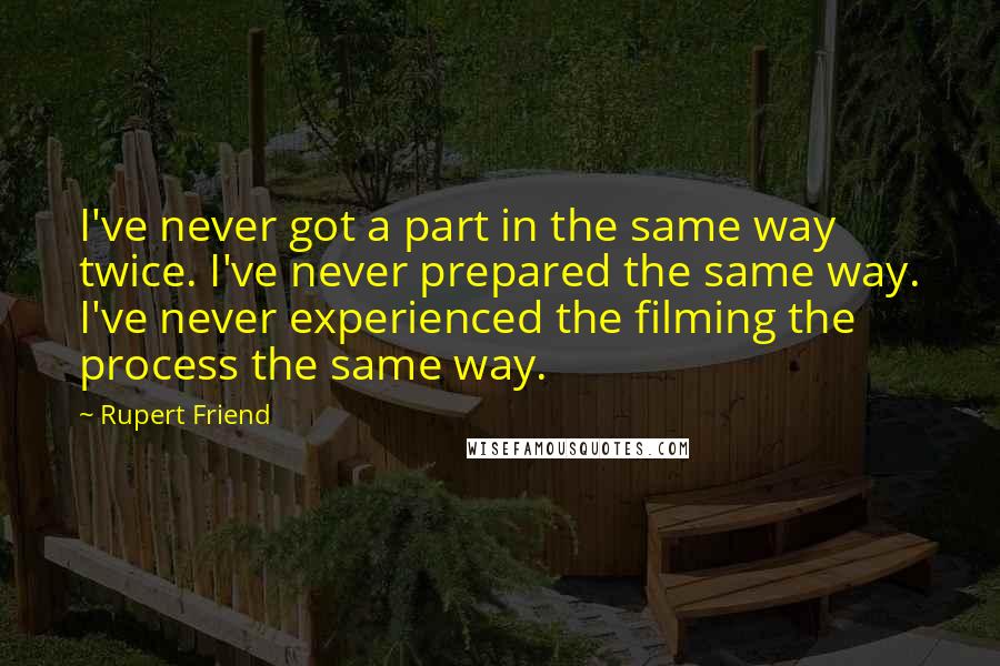 Rupert Friend Quotes: I've never got a part in the same way twice. I've never prepared the same way. I've never experienced the filming the process the same way.