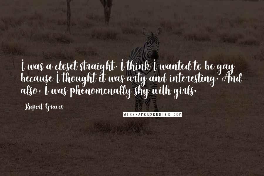 Rupert Graves Quotes: I was a closet straight. I think I wanted to be gay because I thought it was arty and interesting. And also, I was phenomenally shy with girls.