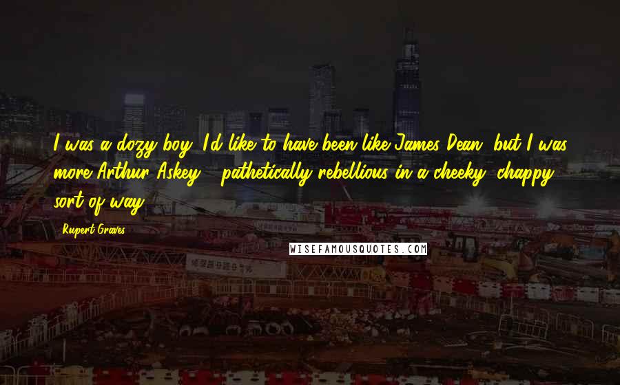 Rupert Graves Quotes: I was a dozy boy; I'd like to have been like James Dean, but I was more Arthur Askey - pathetically rebellious in a cheeky, chappy sort of way.