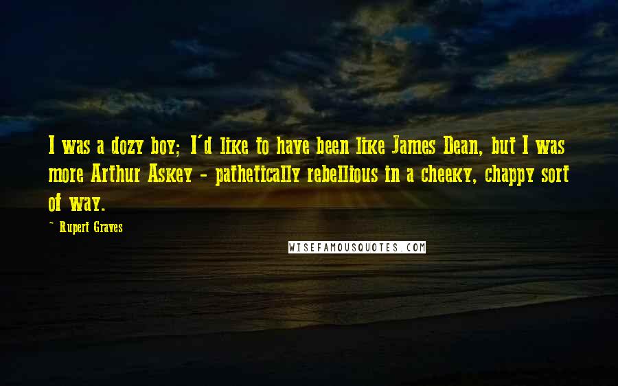 Rupert Graves Quotes: I was a dozy boy; I'd like to have been like James Dean, but I was more Arthur Askey - pathetically rebellious in a cheeky, chappy sort of way.