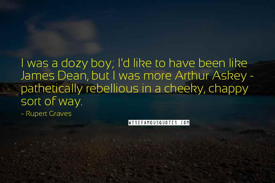 Rupert Graves Quotes: I was a dozy boy; I'd like to have been like James Dean, but I was more Arthur Askey - pathetically rebellious in a cheeky, chappy sort of way.