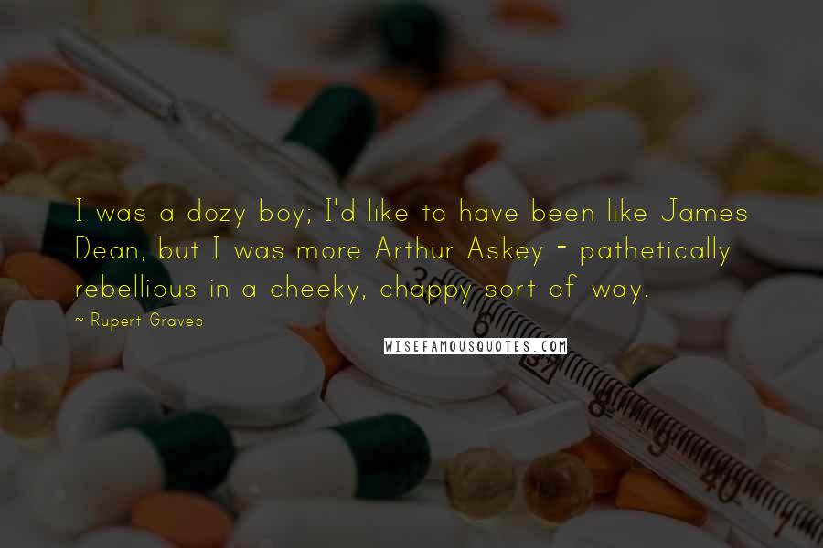 Rupert Graves Quotes: I was a dozy boy; I'd like to have been like James Dean, but I was more Arthur Askey - pathetically rebellious in a cheeky, chappy sort of way.