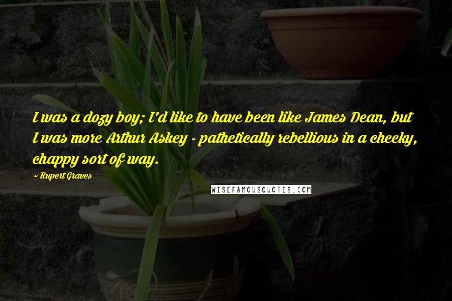 Rupert Graves Quotes: I was a dozy boy; I'd like to have been like James Dean, but I was more Arthur Askey - pathetically rebellious in a cheeky, chappy sort of way.