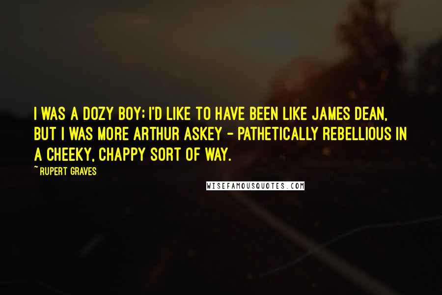 Rupert Graves Quotes: I was a dozy boy; I'd like to have been like James Dean, but I was more Arthur Askey - pathetically rebellious in a cheeky, chappy sort of way.
