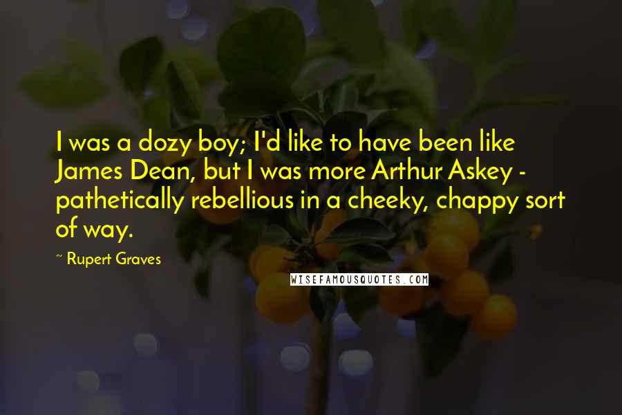 Rupert Graves Quotes: I was a dozy boy; I'd like to have been like James Dean, but I was more Arthur Askey - pathetically rebellious in a cheeky, chappy sort of way.