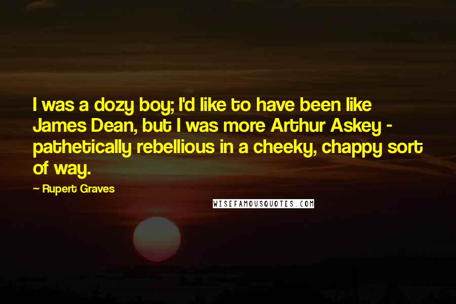 Rupert Graves Quotes: I was a dozy boy; I'd like to have been like James Dean, but I was more Arthur Askey - pathetically rebellious in a cheeky, chappy sort of way.