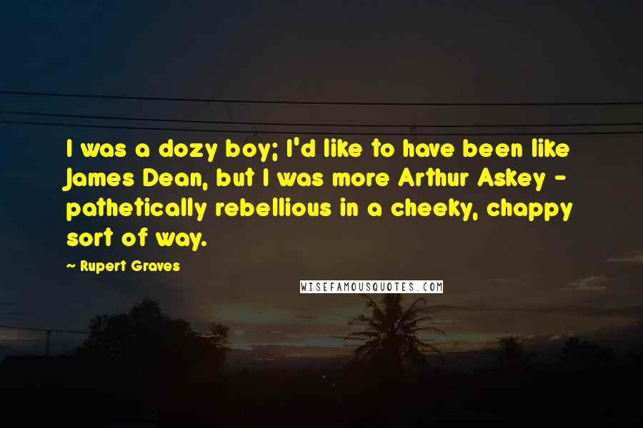 Rupert Graves Quotes: I was a dozy boy; I'd like to have been like James Dean, but I was more Arthur Askey - pathetically rebellious in a cheeky, chappy sort of way.