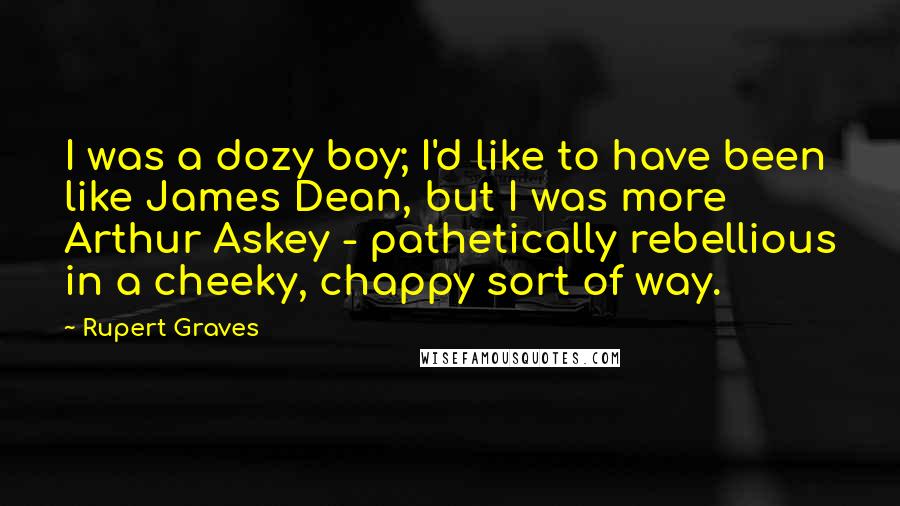 Rupert Graves Quotes: I was a dozy boy; I'd like to have been like James Dean, but I was more Arthur Askey - pathetically rebellious in a cheeky, chappy sort of way.