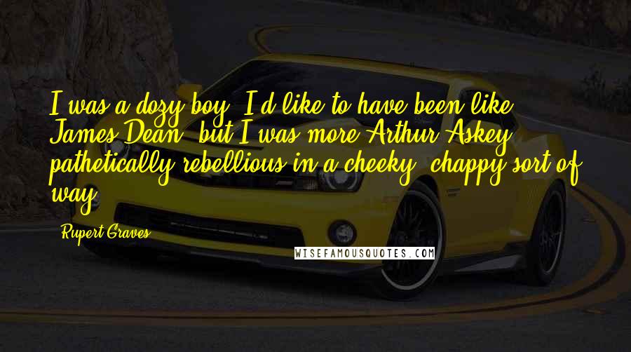 Rupert Graves Quotes: I was a dozy boy; I'd like to have been like James Dean, but I was more Arthur Askey - pathetically rebellious in a cheeky, chappy sort of way.