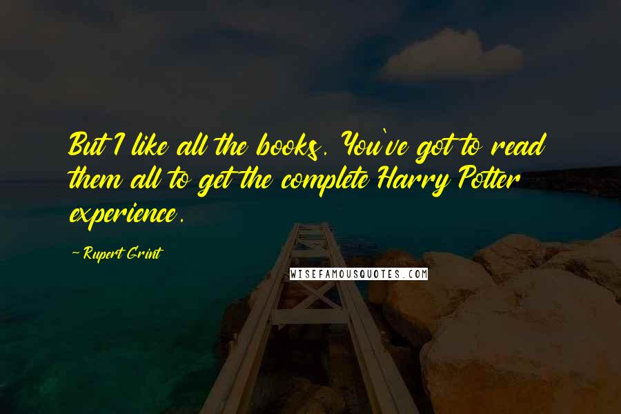 Rupert Grint Quotes: But I like all the books. You've got to read them all to get the complete Harry Potter experience.